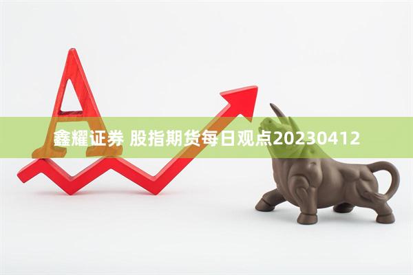 鑫耀证券 股指期货每日观点20230412