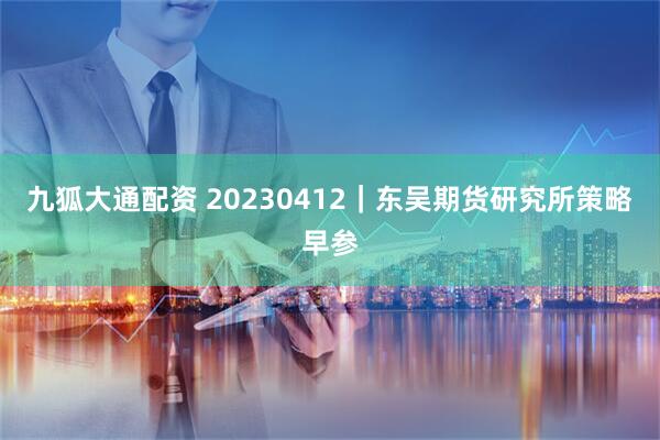 九狐大通配资 20230412｜东吴期货研究所策略早参