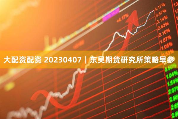 大配资配资 20230407｜东吴期货研究所策略早参