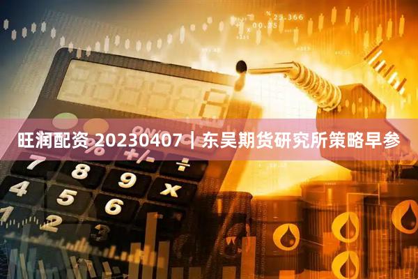 旺润配资 20230407｜东吴期货研究所策略早参