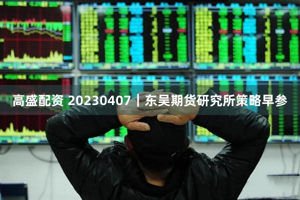 高盛配资 20230407｜东吴期货研究所策略早参