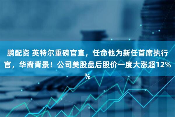鹏配资 英特尔重磅官宣，任命他为新任首席执行官，华裔背景！公司美股盘后股价一度大涨超12%