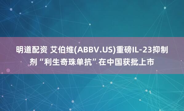 明道配资 艾伯维(ABBV.US)重磅IL-23抑制剂“利生奇珠单抗”在中国获批上市