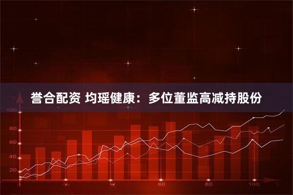 誉合配资 均瑶健康：多位董监高减持股份