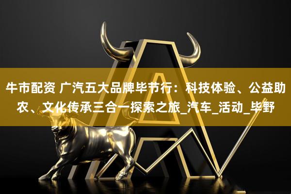 牛市配资 广汽五大品牌毕节行：科技体验、公益助农、文化传承三合一探索之旅_汽车_活动_毕野