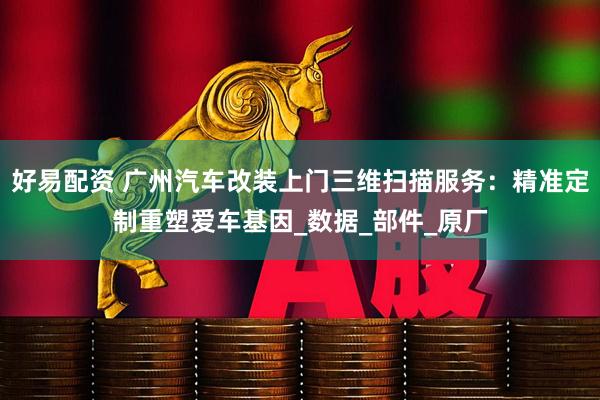 好易配资 广州汽车改装上门三维扫描服务：精准定制重塑爱车基因_数据_部件_原厂