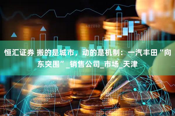 恒汇证券 搬的是城市，动的是机制：一汽丰田“向东突围”_销售公司_市场_天津