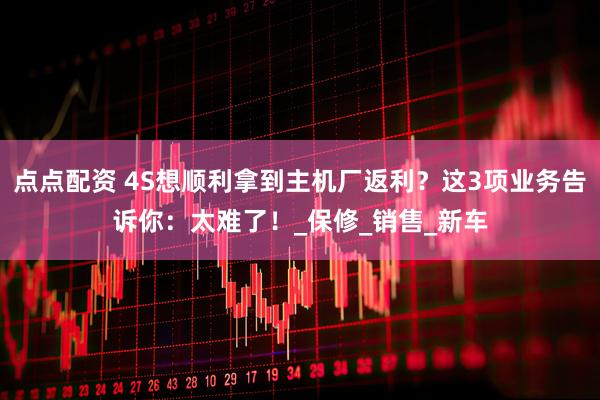 点点配资 4S想顺利拿到主机厂返利？这3项业务告诉你：太难了！_保修_销售_新车
