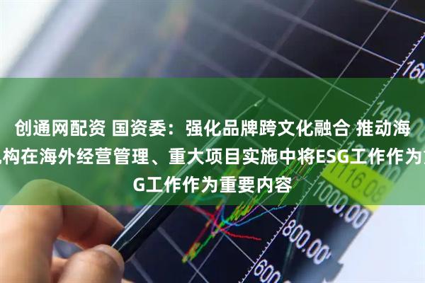 创通网配资 国资委：强化品牌跨文化融合 推动海外经营机构在海外经营管理、重大项目实施中将ESG工作作为重要内容