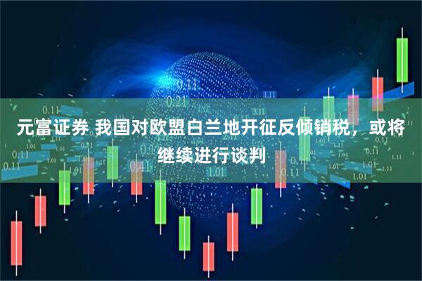 元富证券 我国对欧盟白兰地开征反倾销税，或将继续进行谈判