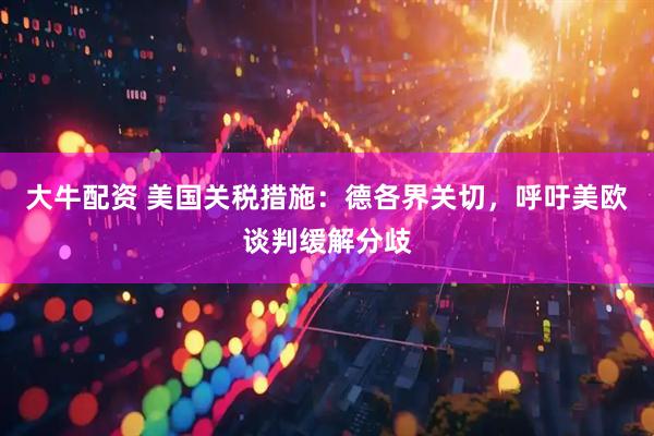 大牛配资 美国关税措施：德各界关切，呼吁美欧谈判缓解分歧