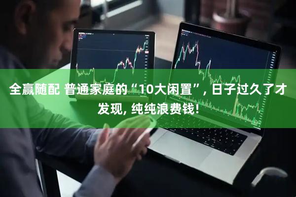全赢随配 普通家庭的“10大闲置”, 日子过久了才发现, 纯纯浪费钱!