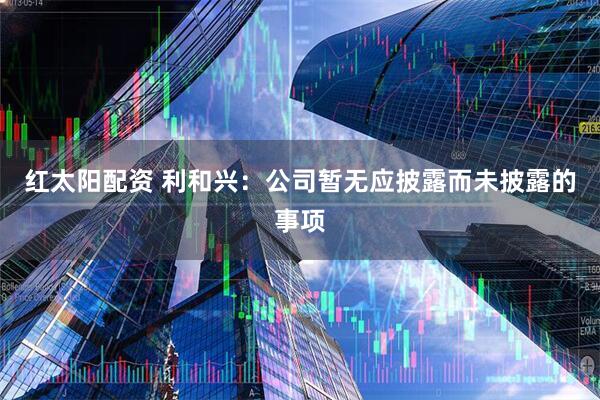 红太阳配资 利和兴：公司暂无应披露而未披露的事项