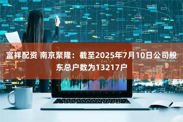 富祥配资 南京聚隆：截至2025年7月10日公司股东总户数为13217户