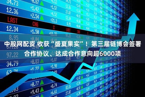 中股网配资 收获“盛夏果实”！第三届链博会签署合作协议、达成合作意向超6000项