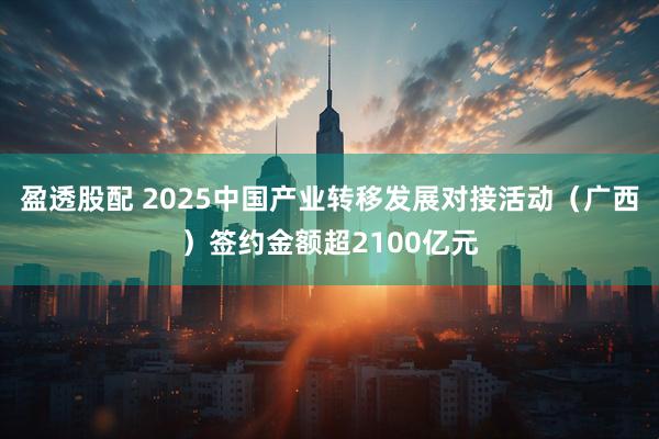 盈透股配 2025中国产业转移发展对接活动（广西）签约金额超2100亿元