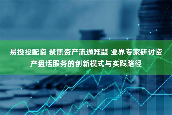 易投投配资 聚焦资产流通难题 业界专家研讨资产盘活服务的创新模式与实践路径
