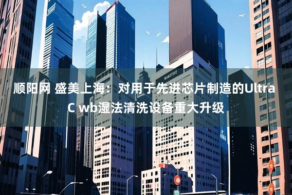 顺阳网 盛美上海：对用于先进芯片制造的Ultra C wb湿法清洗设备重大升级
