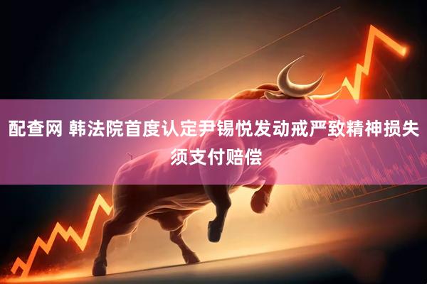 配查网 韩法院首度认定尹锡悦发动戒严致精神损失 须支付赔偿