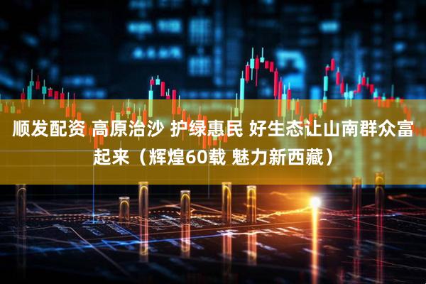 顺发配资 高原治沙 护绿惠民 好生态让山南群众富起来（辉煌60载 魅力新西藏）