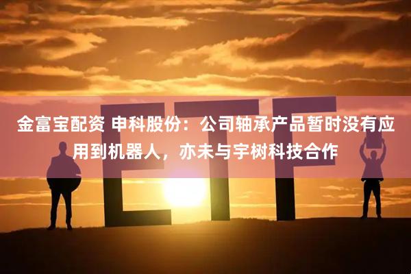 金富宝配资 申科股份：公司轴承产品暂时没有应用到机器人，亦未与宇树科技合作