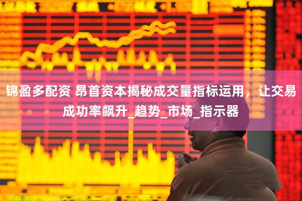 锦盈多配资 昂首资本揭秘成交量指标运用，让交易成功率飙升_趋势_市场_指示器