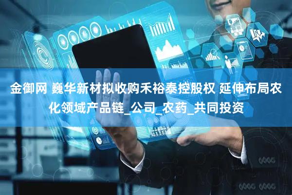 金御网 巍华新材拟收购禾裕泰控股权 延伸布局农化领域产品链_公司_农药_共同投资