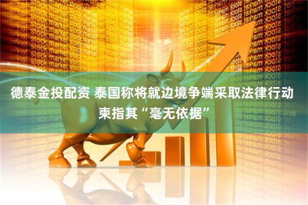 德泰金投配资 泰国称将就边境争端采取法律行动 柬指其“毫无依据”