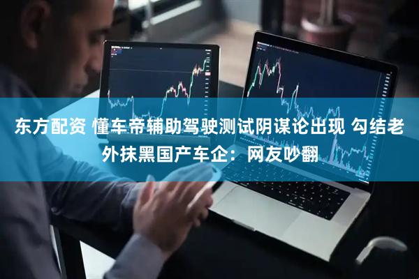 东方配资 懂车帝辅助驾驶测试阴谋论出现 勾结老外抹黑国产车企：网友吵翻