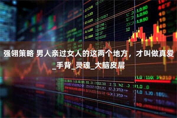 强翎策略 男人亲过女人的这两个地方，才叫做真爱_手背_灵魂_大脑皮层