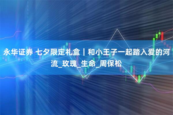 永华证券 七夕限定礼盒｜和小王子一起踏入爱的河流_玫瑰_生命_周保松