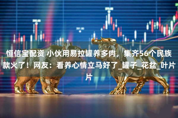 恒信宝配资 小伙用易拉罐养多肉，集齐56个民族款火了！网友：看养心情立马好了_罐子_花盆_叶片