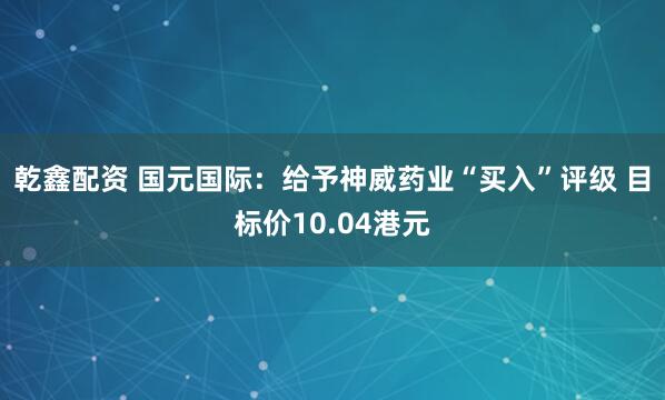 乾鑫配资 国元国际：给予神威药业“买入”评级 目标价10.04港元
